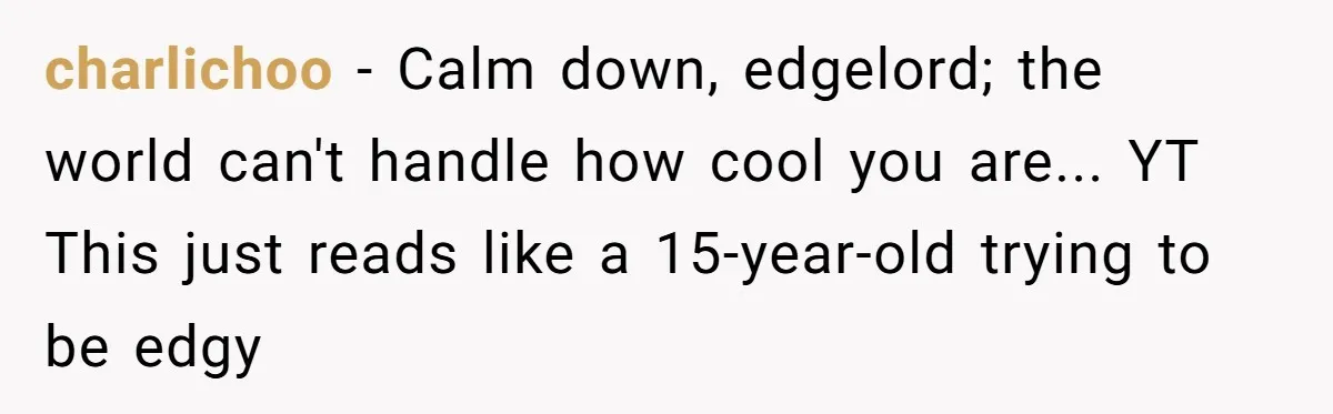 charlichoo − Calm down, edgelord; the world can't handle how cool you are... YT This just reads like a 15-year-old trying to be edgy