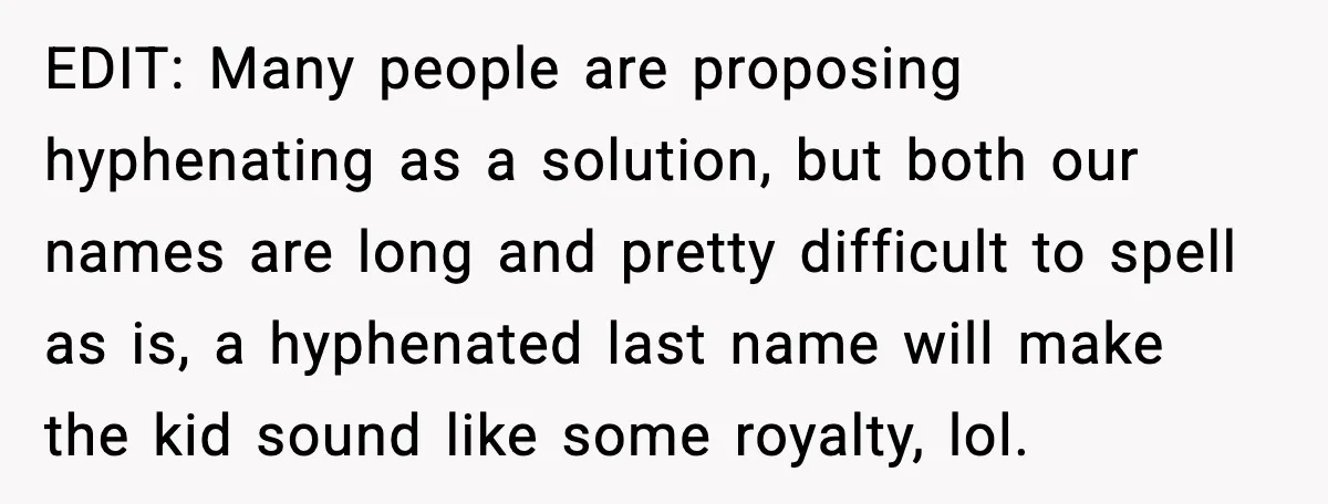 EDIT: Many people are proposing hyphenating as a solution, but both our names are long and pretty difficult to spell as is, a hyphenated last name will make the kid...