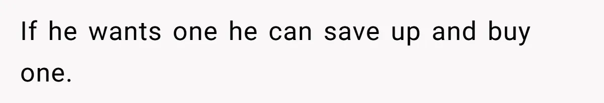 If he wants one he can save up and buy one.