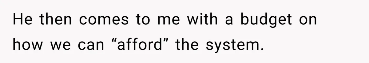 He then comes to me with a budget on how we can “afford” the system.