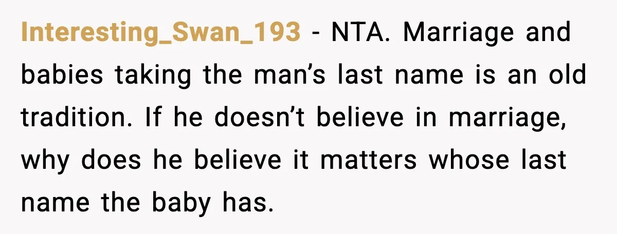 Interesting_Swan_193 - NTA. Marriage and babies taking the man’s last name is an old tradition. If he doesn’t believe in marriage, why does he believe it matters whose last name...