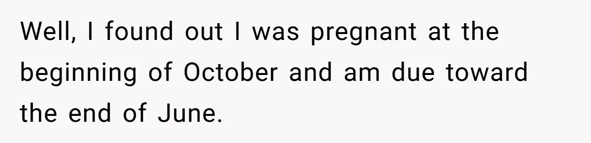 Well, I found out I was pregnant at the beginning of October and am due toward the end of June.