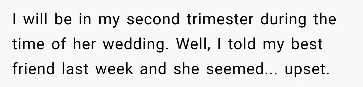 I will be in my second trimester during the time of her wedding. Well, I told my best friend last week and she seemed... upset.