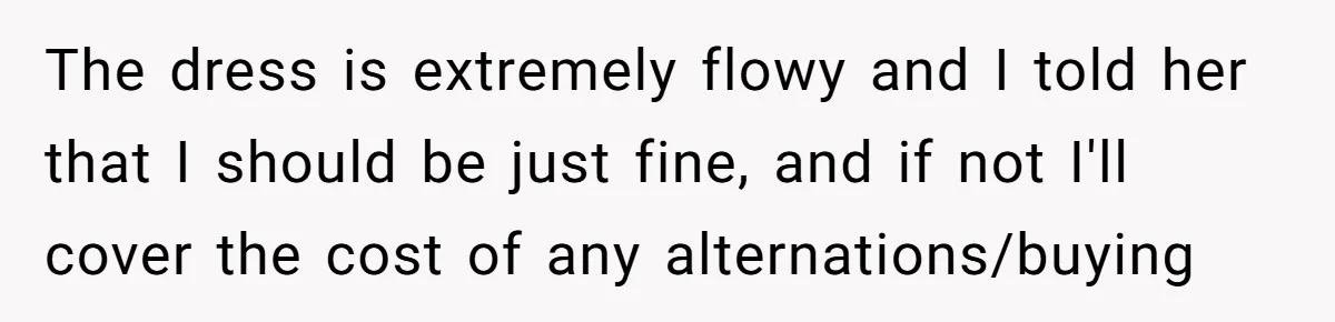 The dress is extremely flowy and I told her that I should be just fine, and if not I'll cover the cost of any alternations/buying