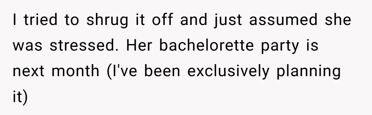 I tried to shrug it off and just assumed she was stressed. Her bachelorette party is next month (I've been exclusively planning it)