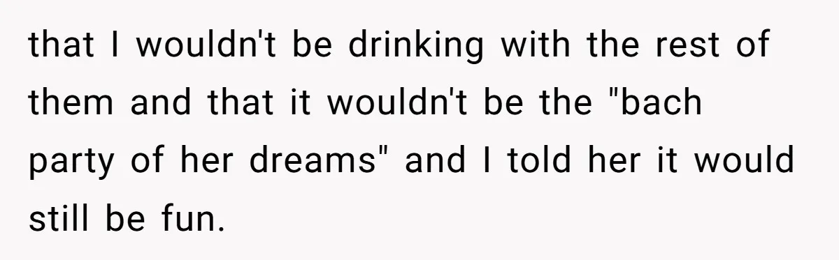 that I wouldn't be drinking with the rest of them and that it wouldn't be the "bach party of her dreams" and I told her it would still be fun.