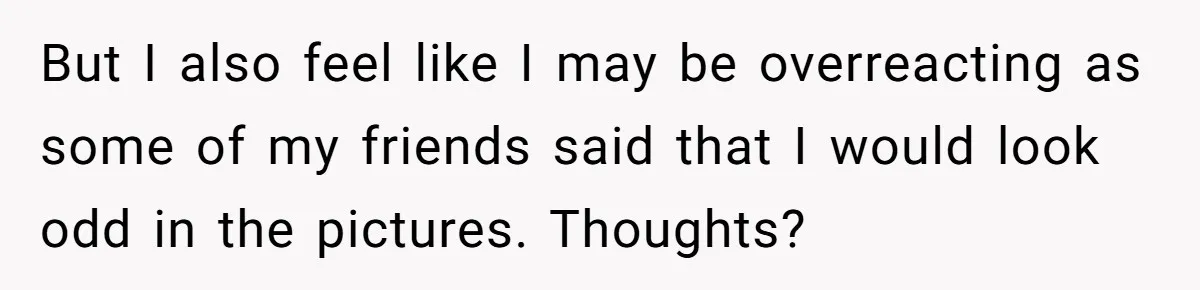 But I also feel like I may be overreacting as some of my friends said that I would look odd in the pictures. Thoughts?