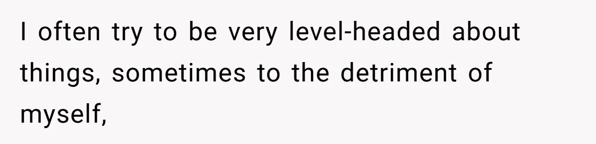 I often try to be very level-headed about things, sometimes to the detriment of myself,