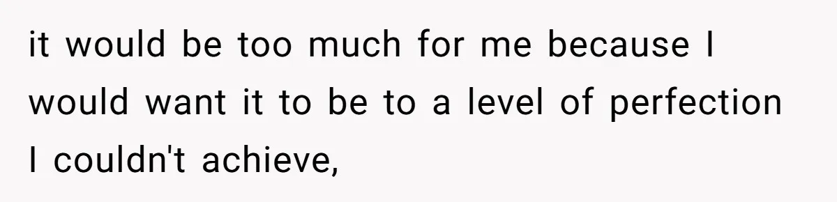 it would be too much for me because I would want it to be to a level of perfection I couldn't achieve,