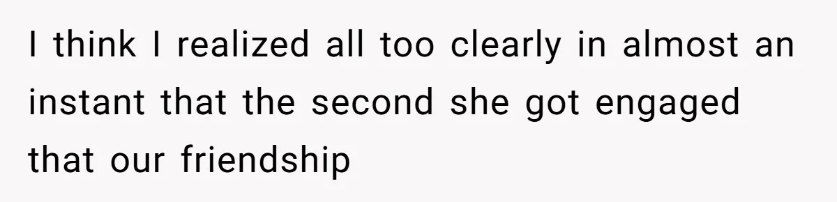 I think I realized all too clearly in almost an instant that the second she got engaged that our friendship
