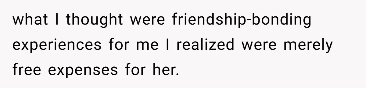 what I thought were friendship-bonding experiences for me I realized were merely free expenses for her.
