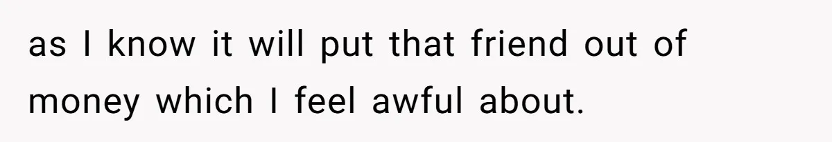 as I know it will put that friend out of money which I feel awful about.