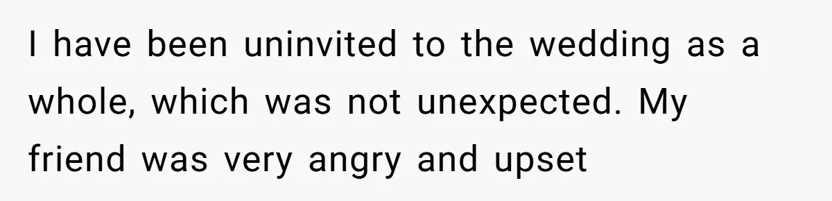 I have been uninvited to the wedding as a whole, which was not unexpected. My friend was very angry and upset