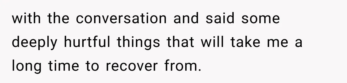 with the conversation and said some deeply hurtful things that will take me a long time to recover from.