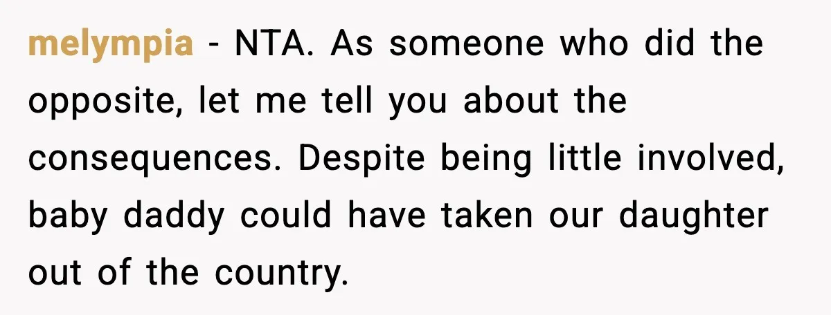 melympia - NTA. As someone who did the opposite, let me tell you about the consequences. Despite being little involved, baby daddy could have taken our daughter out of the...