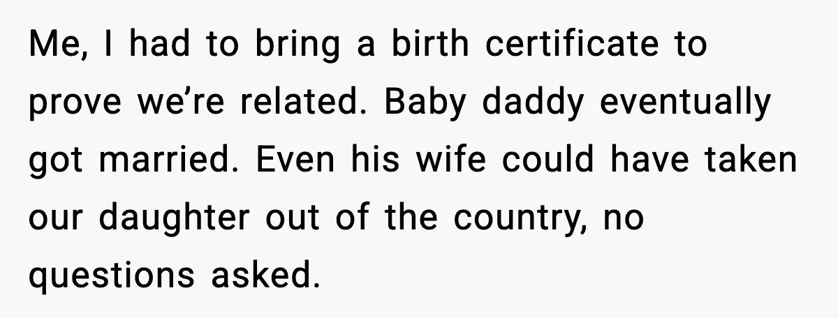 Me, I had to bring a birth certificate to prove we’re related. Baby daddy eventually got married. Even his wife could have taken our daughter out of the country, no...
