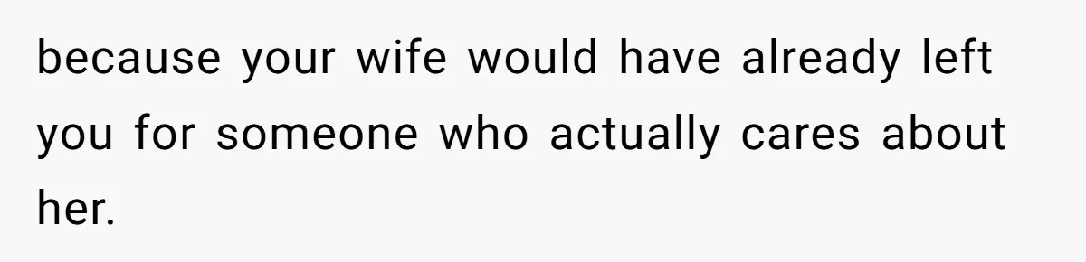 because your wife would have already left you for someone who actually cares about her.