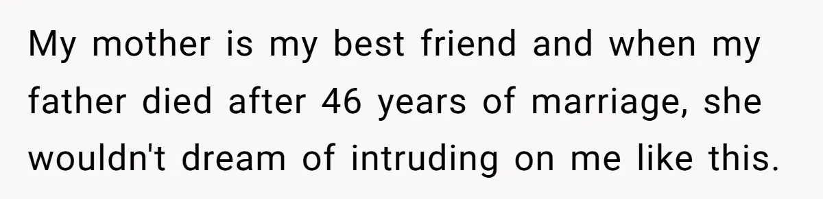 My mother is my best friend and when my father died after 46 years of marriage, she wouldn't dream of intruding on me like this.