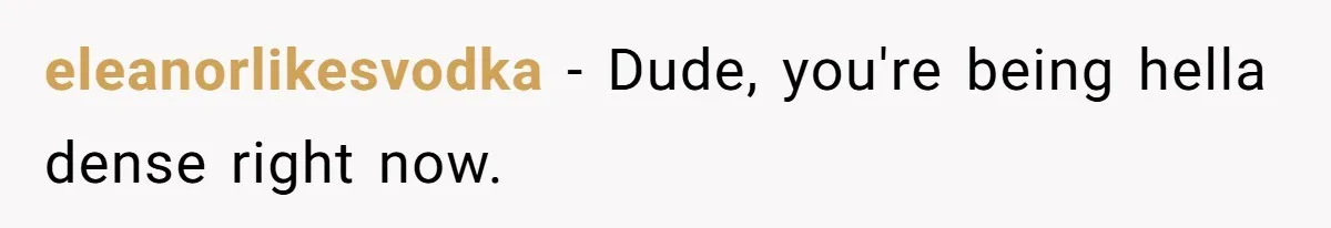 eleanorlikesvodka − Dude, you're being hella dense right now.