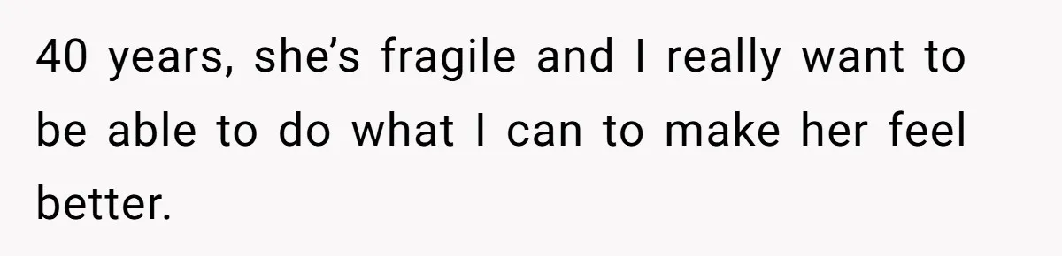 40 years, she’s fragile and I really want to be able to do what I can to make her feel better.