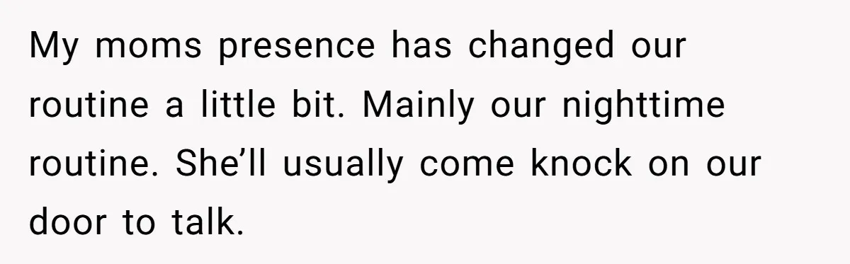 My moms presence has changed our routine a little bit. Mainly our nighttime routine. She’ll usually come knock on our door to talk.