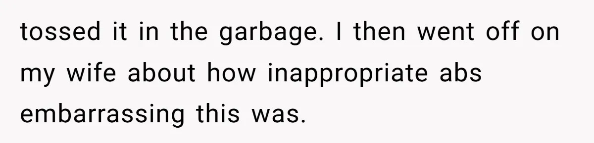 tossed it in the garbage. I then went off on my wife about how inappropriate abs embarrassing this was.