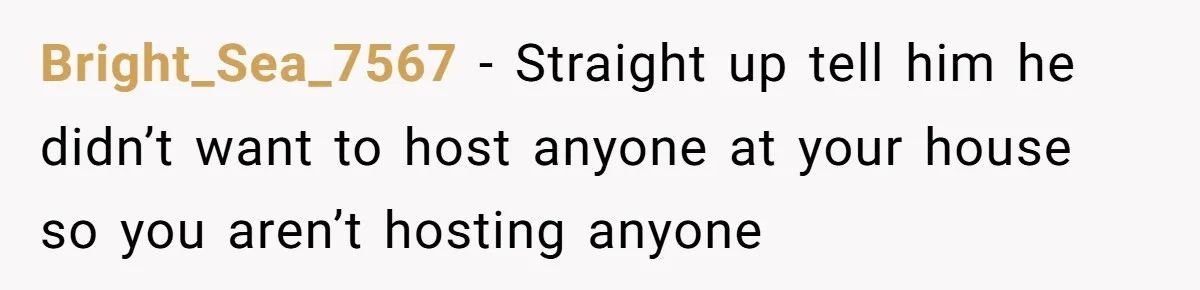 Bright_Sea_7567 − Straight up tell him he didn’t want to host anyone at your house so you aren’t hosting anyone