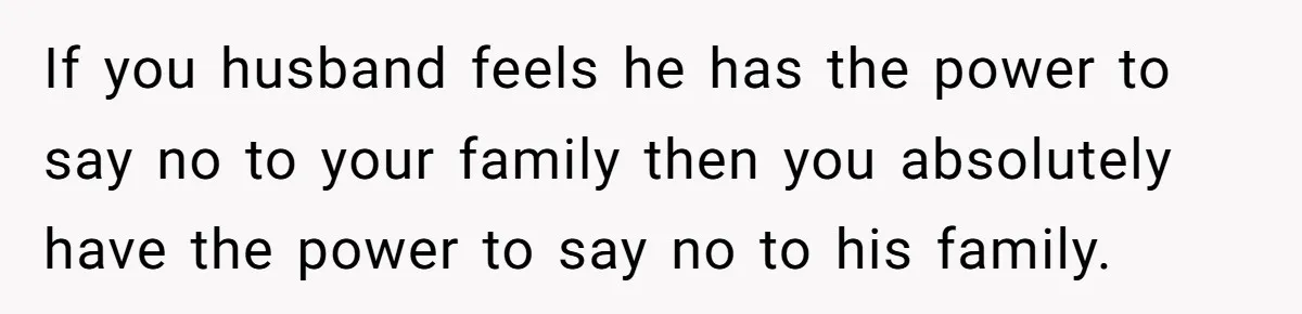 If you husband feels he has the power to say no to your family then you absolutely have the power to say no to his family.