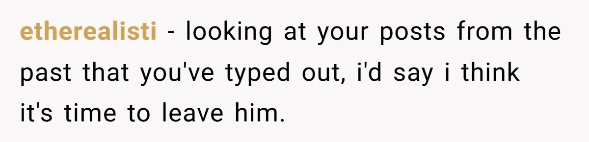 etherealisti − looking at your posts from the past that you've typed out, i'd say i think it's time to leave him.