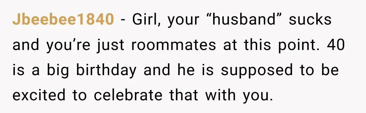 Jbeebee1840 − Girl, your “husband” sucks and you’re just roommates at this point. 40 is a big birthday and he is supposed to be excited to celebrate that with you.