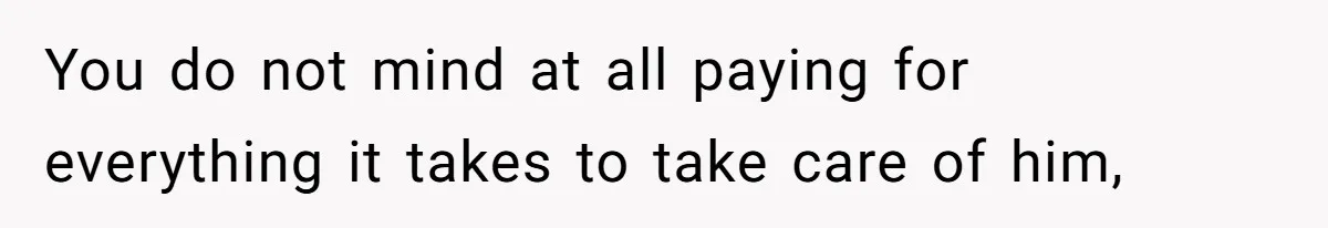 You do not mind at all paying for everything it takes to take care of him,