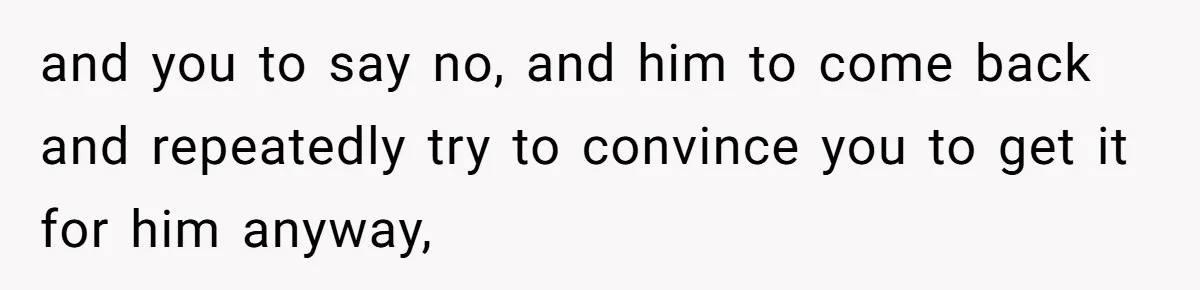 and you to say no, and him to come back and repeatedly try to convince you to get it for him anyway,