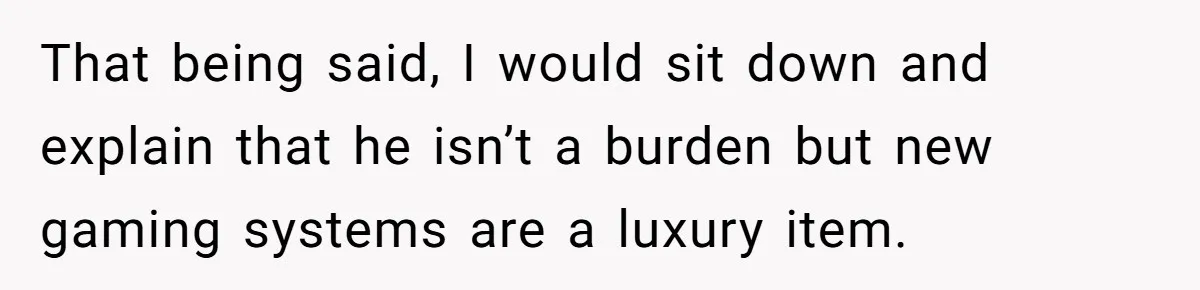 That being said, I would sit down and explain that he isn’t a burden but new gaming systems are a luxury item.