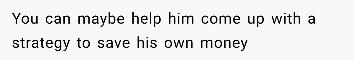 You can maybe help him come up with a strategy to save his own money