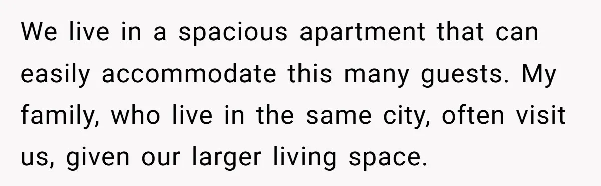 We live in a spacious apartment that can easily accommodate this many guests. My family, who live in the same city, often visit us, given our larger living space.