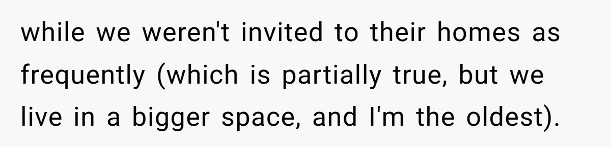 while we weren't invited to their homes as frequently (which is partially true, but we live in a bigger space, and I'm the oldest).