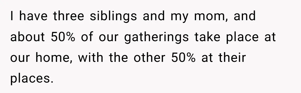 I have three siblings and my mom, and about 50% of our gatherings take place at our home, with the other 50% at their places.