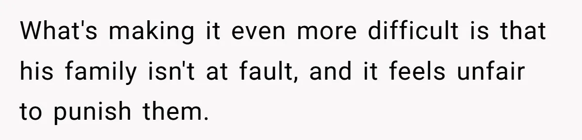 What's making it even more difficult is that his family isn't at fault, and it feels unfair to punish them.