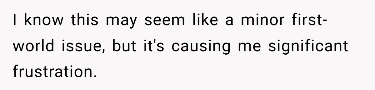 I know this may seem like a minor first-world issue, but it's causing me significant frustration.