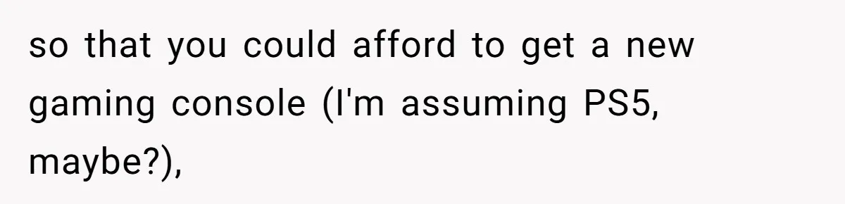 so that you could afford to get a new gaming console (I'm assuming PS5, maybe?),