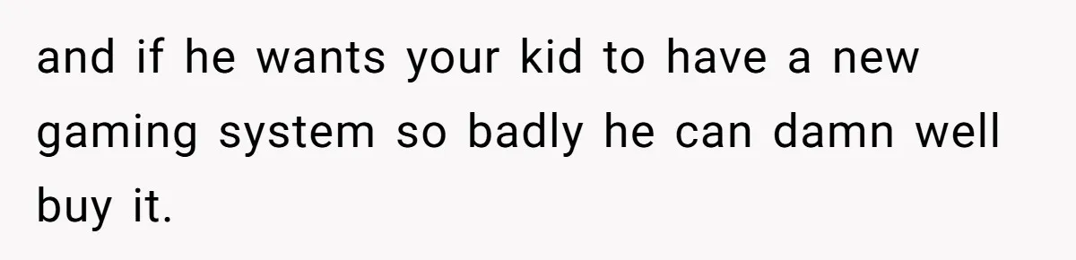 and if he wants your kid to have a new gaming system so badly he can damn well buy it.