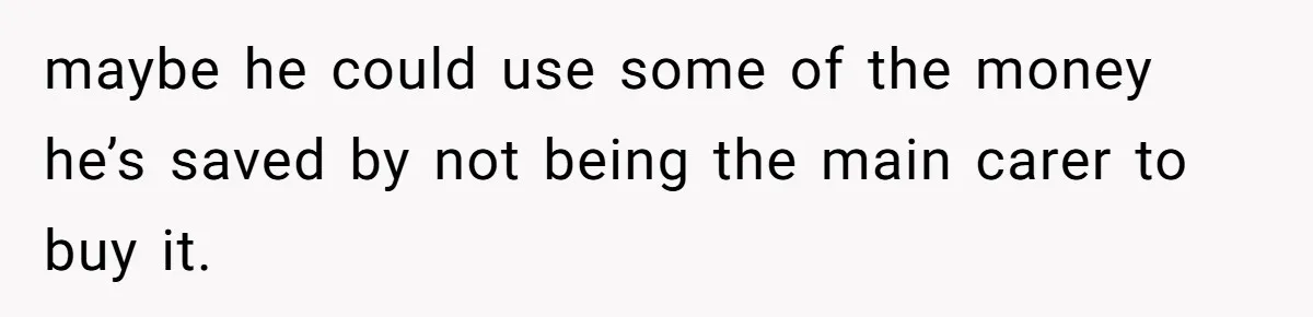 maybe he could use some of the money he’s saved by not being the main carer to buy it.