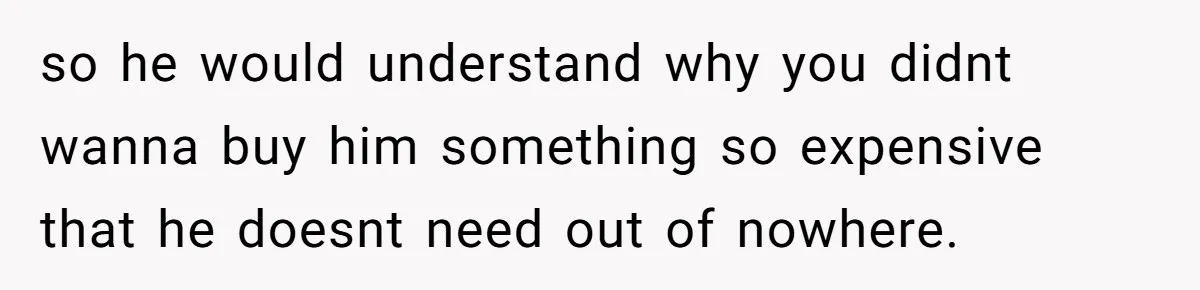 so he would understand why you didnt wanna buy him something so expensive that he doesnt need out of nowhere.