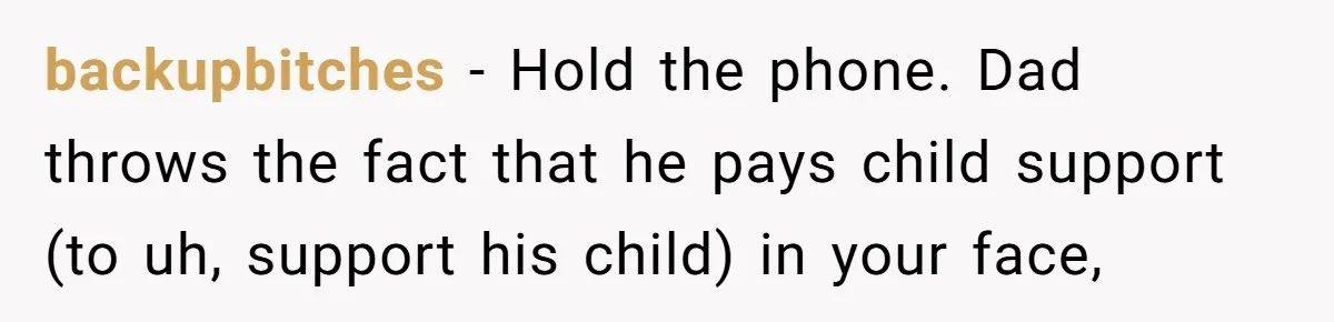 backupbitches − Hold the phone. Dad throws the fact that he pays child support (to uh, support his child) in your face,