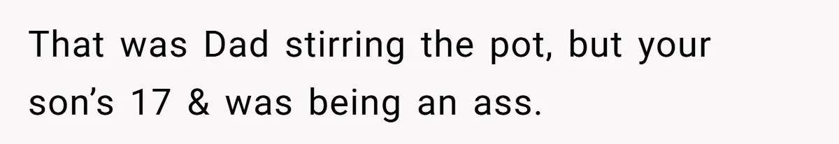 That was Dad stirring the pot, but your son’s 17 & was being an ass.
