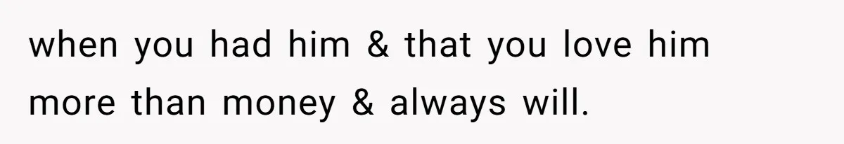 when you had him & that you love him more than money & always will.