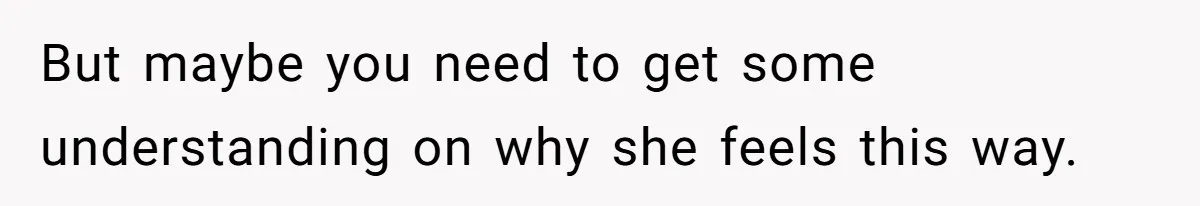 But maybe you need to get some understanding on why she feels this way.