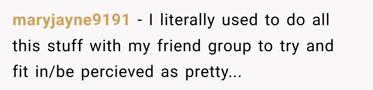 maryjayne9191 − I literally used to do all this stuff with my friend group to try and fit in/be percieved as pretty...