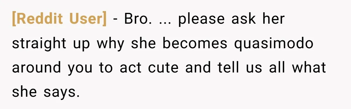 [Reddit User] − Bro. ... please ask her straight up why she becomes quasimodo around you to act cute and tell us all what she says.