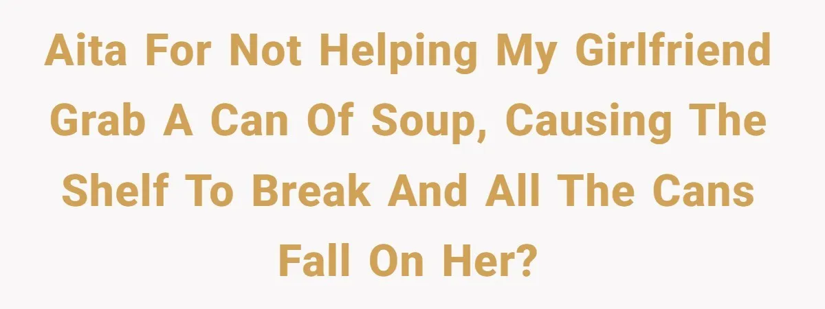 AITA for not helping my girlfriend grab a can of soup, causing the shelf to break and all the cans fall on her?